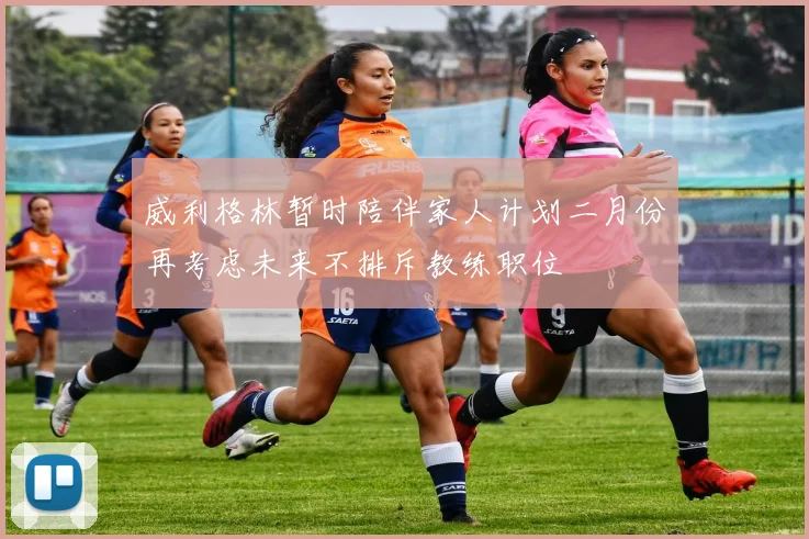 威利格林暂时陪伴家人计划二月份再考虑未来不排斥教练职位