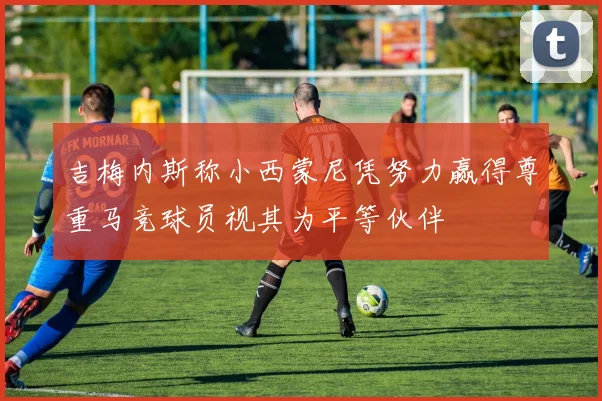 吉梅内斯称小西蒙尼凭努力赢得尊重马竞球员视其为平等伙伴