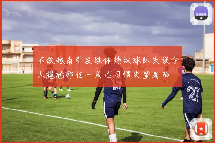 不敌越南引发媒体热议球队失误令人尴尬邵佳一或已习惯失望局面