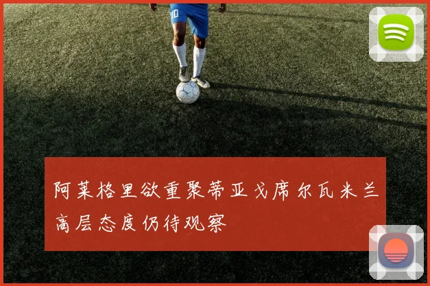阿莱格里欲重聚蒂亚戈席尔瓦米兰高层态度仍待观察