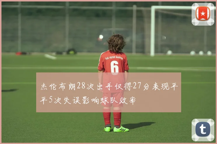 杰伦布朗28次出手仅得27分表现平平5次失误影响球队效率