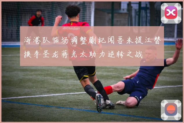 海港队临场调整蒯纪闻吾米提江替换李圣龙蒋光太助力逆转之战