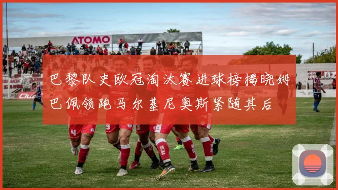 巴黎队史欧冠淘汰赛进球榜揭晓姆巴佩领跑马尔基尼奥斯紧随其后