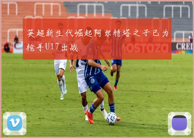 英超新生代崛起阿尔特塔之子已为枪手U17出战