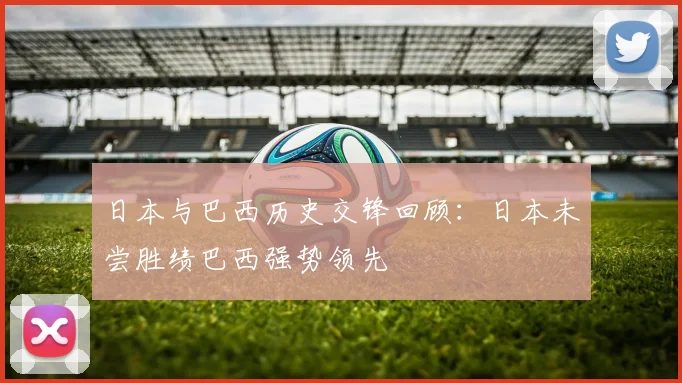 日本与巴西历史交锋回顾：日本未尝胜绩巴西强势领先