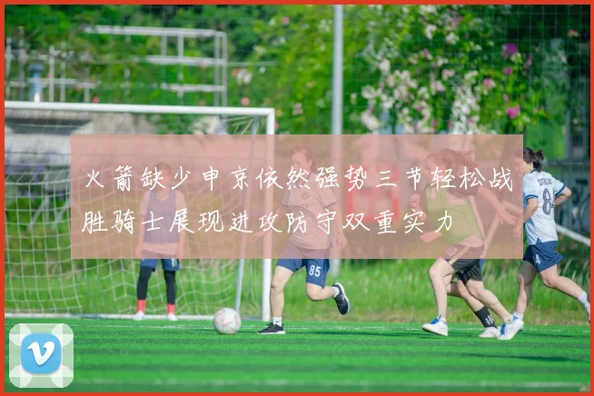 火箭缺少申京依然强势三节轻松战胜骑士展现进攻防守双重实力