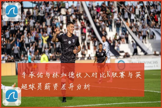 李承佑与林加德收入对比K联赛与英超球员薪资差异分析