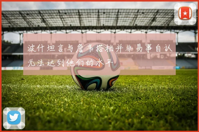 波什坦言与詹韦搭档并非易事自认无法达到他们的水平