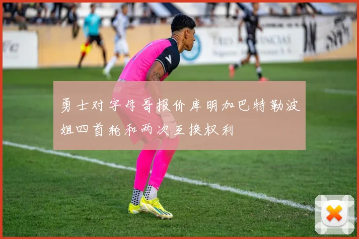 勇士对字母哥报价库明加巴特勒波姐四首轮和两次互换权利