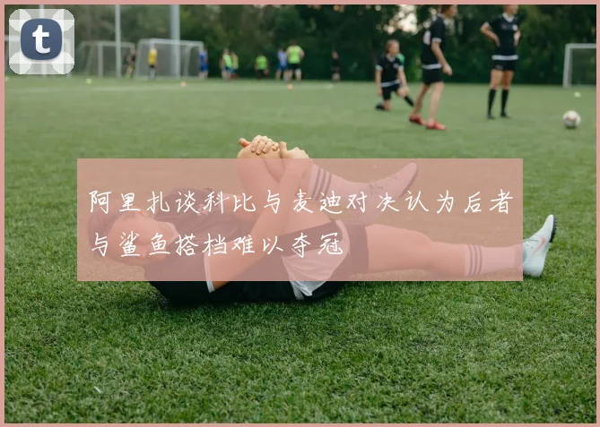 阿里扎谈科比与麦迪对决认为后者与鲨鱼搭档难以夺冠