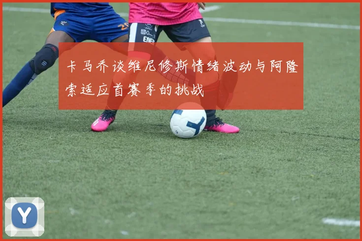 卡马乔谈维尼修斯情绪波动与阿隆索适应首赛季的挑战