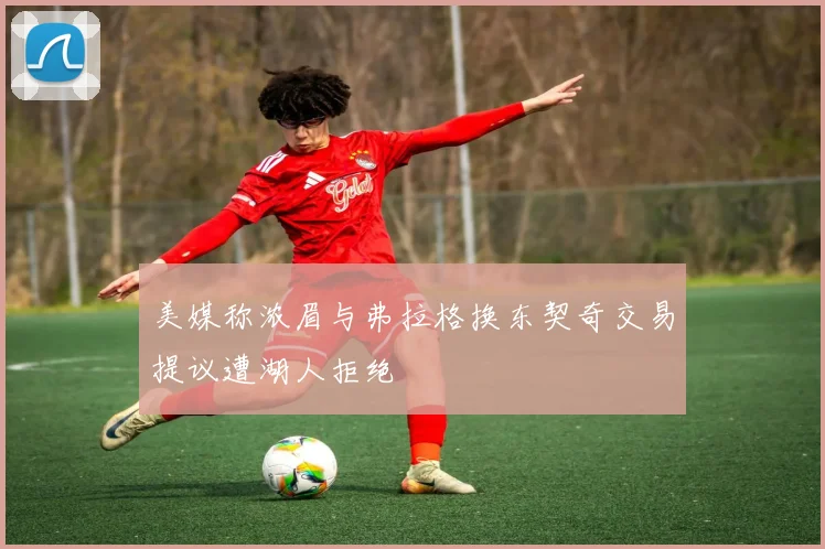美媒称浓眉与弗拉格换东契奇交易提议遭湖人拒绝
