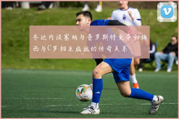 齐达内谈塞纳与普罗斯特竞争如梅西与C罗相互成就的传奇关系