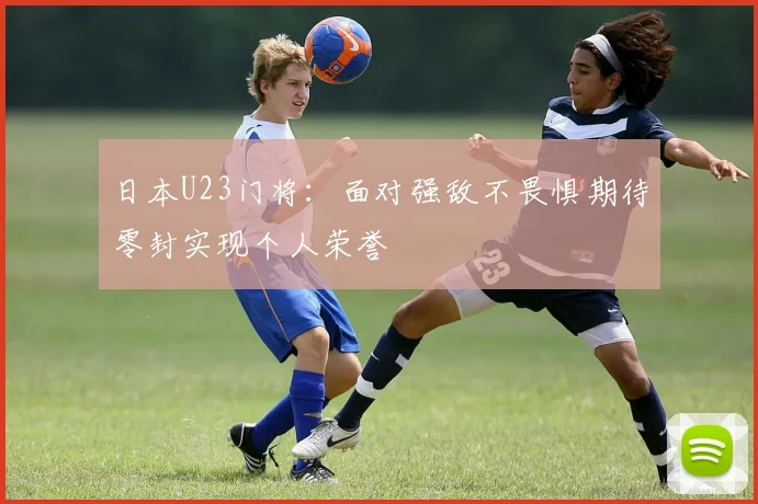 日本U23门将：面对强敌不畏惧期待零封实现个人荣誉
