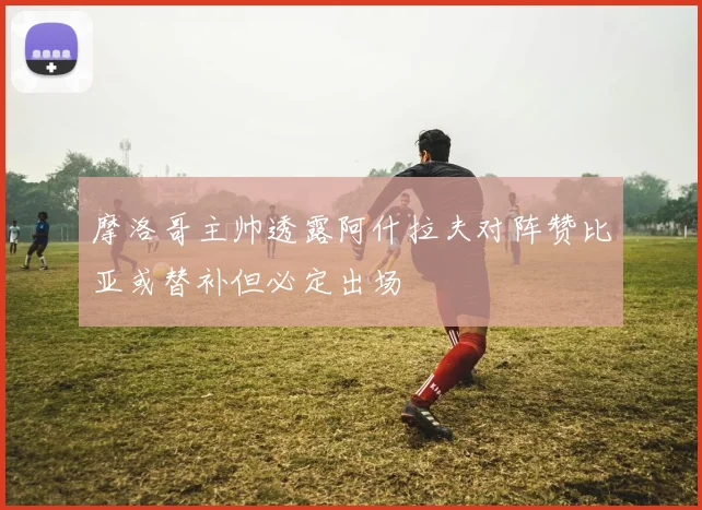 摩洛哥主帅透露阿什拉夫对阵赞比亚或替补但必定出场