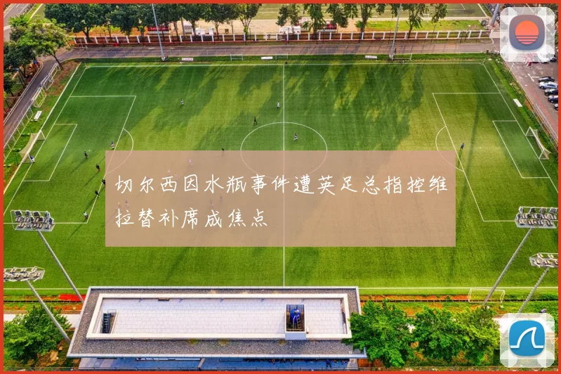 切尔西因水瓶事件遭英足总指控维拉替补席成焦点