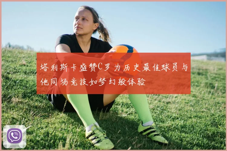 塔利斯卡盛赞C罗为历史最佳球员与他同场竞技如梦幻般体验