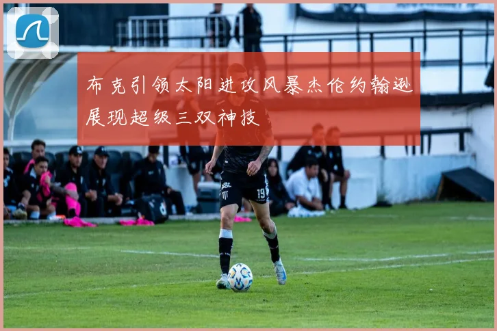 布克引领太阳进攻风暴杰伦约翰逊展现超级三双神技