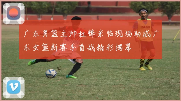 广东男篮主帅杜锋亲临现场助威广东女篮新赛季首战精彩揭幕