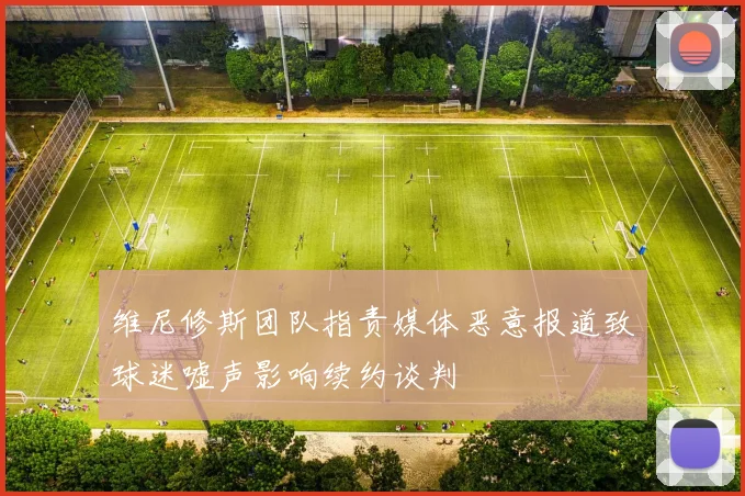 维尼修斯团队指责媒体恶意报道致球迷嘘声影响续约谈判