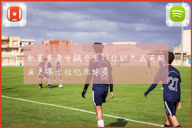 凯塞多身价飙升至11亿欧元成英超历史第十位亿元球员