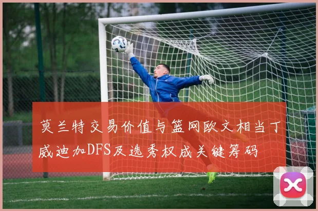莫兰特交易价值与篮网欧文相当丁威迪加DFS及选秀权成关键筹码