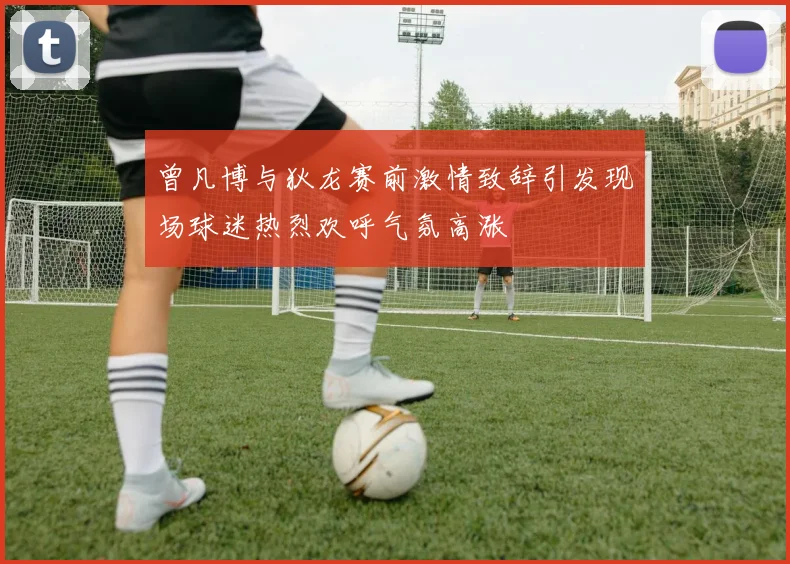 曾凡博与狄龙赛前激情致辞引发现场球迷热烈欢呼气氛高涨