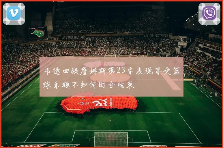 韦德回顾詹姆斯第23季表现享受篮球乐趣不知何时会结束