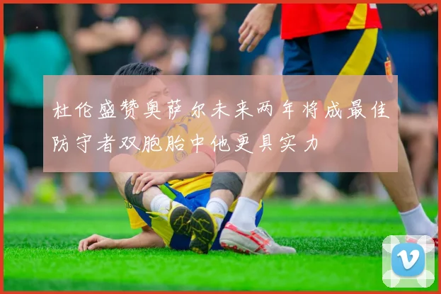杜伦盛赞奥萨尔未来两年将成最佳防守者双胞胎中他更具实力