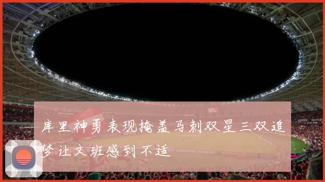 库里神勇表现掩盖马刺双星三双追梦让文班感到不适