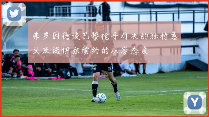 弗罗因德谈巴黎枪手对决的独特意义及诺伊尔续约的从容态度