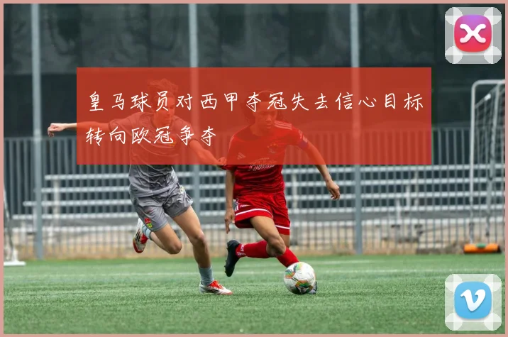 皇马球员对西甲夺冠失去信心目标转向欧冠争夺