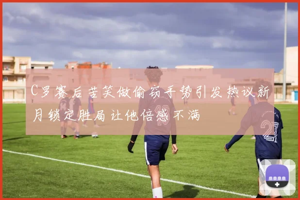 C罗赛后苦笑做偷窃手势引发热议新月锁定胜局让他倍感不满