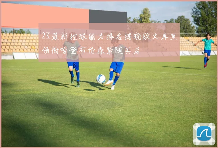 2K最新控球能力排名揭晓欧文库里领衔哈登布伦森紧随其后