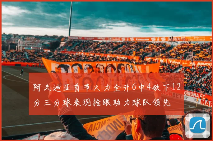 阿夫迪亚首节火力全开6中4砍下12分三分球表现抢眼助力球队领先