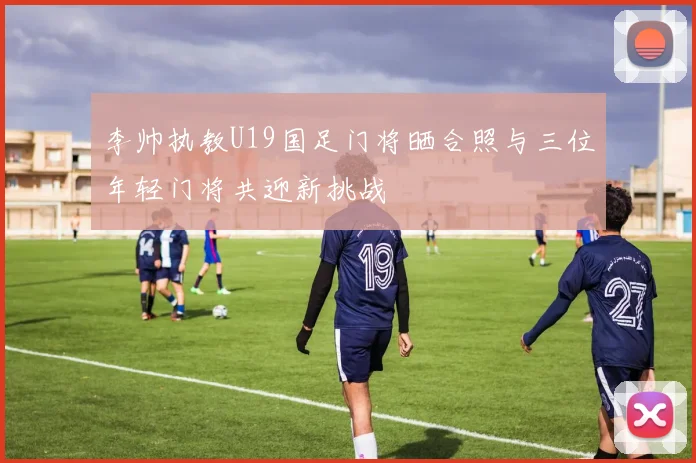 李帅执教U19国足门将晒合照与三位年轻门将共迎新挑战