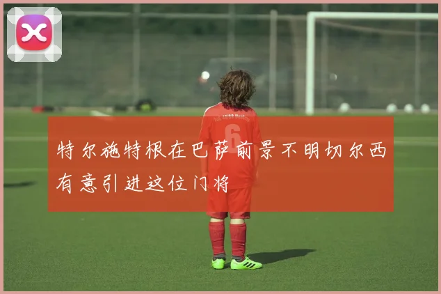 特尔施特根在巴萨前景不明切尔西有意引进这位门将