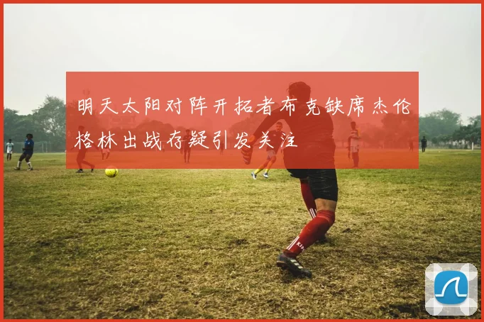 明天太阳对阵开拓者布克缺席杰伦格林出战存疑引发关注
