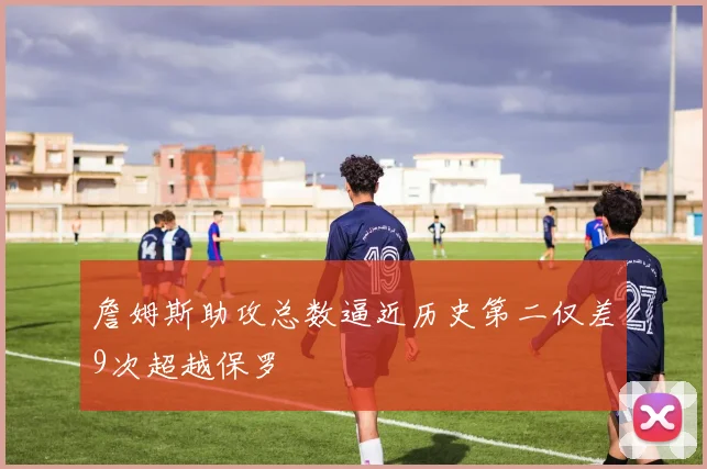 詹姆斯助攻总数逼近历史第二仅差9次超越保罗
